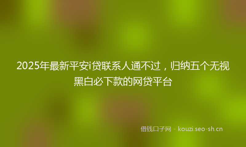 2025年最新平安i贷联系人通不过，归纳五个无视黑白必下款的网贷平台