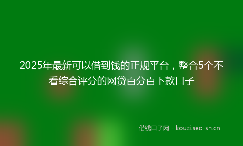 2025年最新可以借到钱的正规平台，整合5个不看综合评分的网贷百分百下款口子