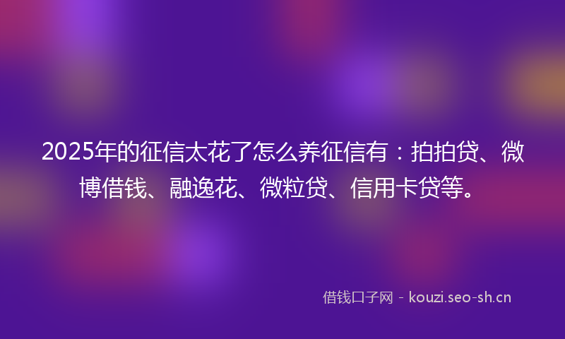 2025年的征信太花了怎么养征信有：拍拍贷、微博借钱、融逸花、微粒贷、信用卡贷等。