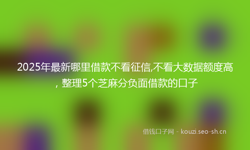 2025年最新哪里借款不看征信,不看大数据额度高，整理5个芝麻分负面借款的口子