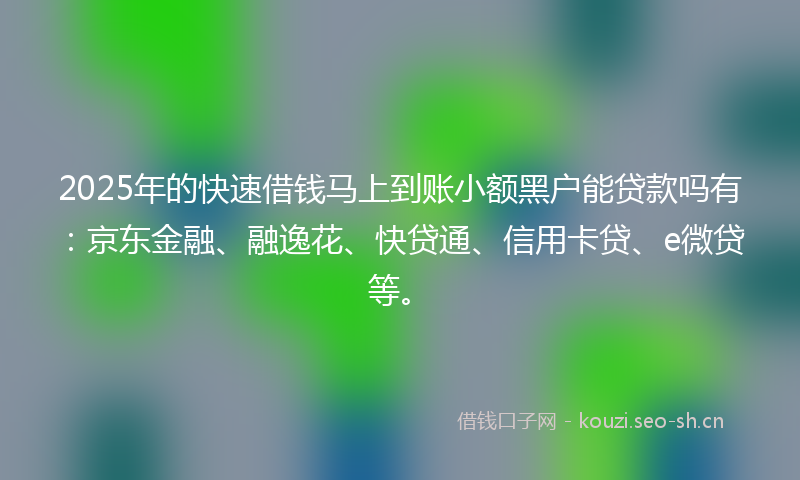2025年的快速借钱马上到账小额黑户能贷款吗有：京东金融、融逸花、快贷通、信用卡贷、e微贷等。