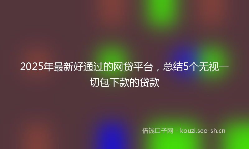 2025年最新好通过的网贷平台，总结5个无视一切包下款的贷款