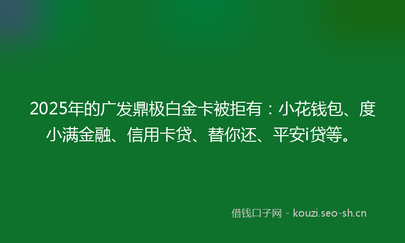 2025年的广发鼎极白金卡被拒有：小花钱包、度小满金融、信用卡贷、替你还、平安i贷等。