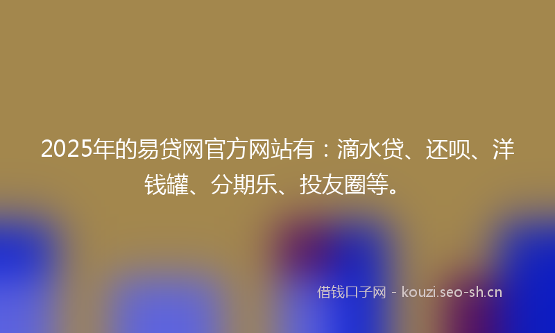 2025年的易贷网官方网站有：滴水贷、还呗、洋钱罐、分期乐、投友圈等。