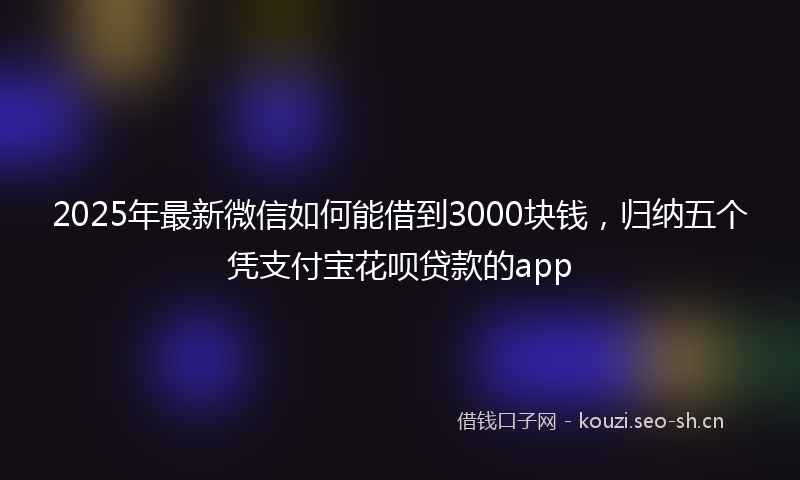 2025年最新微信如何能借到3000块钱，归纳五个凭支付宝花呗贷款的app