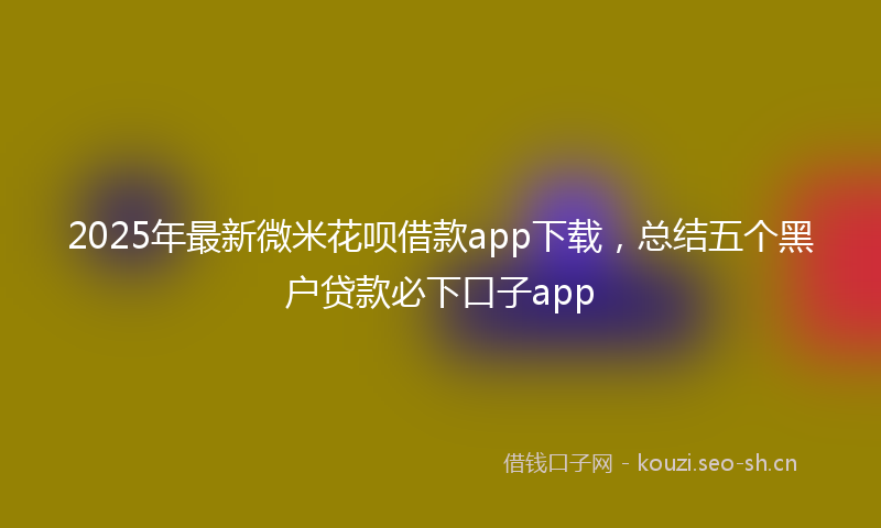 2025年最新微米花呗借款app下载，总结五个黑户贷款必下口子app