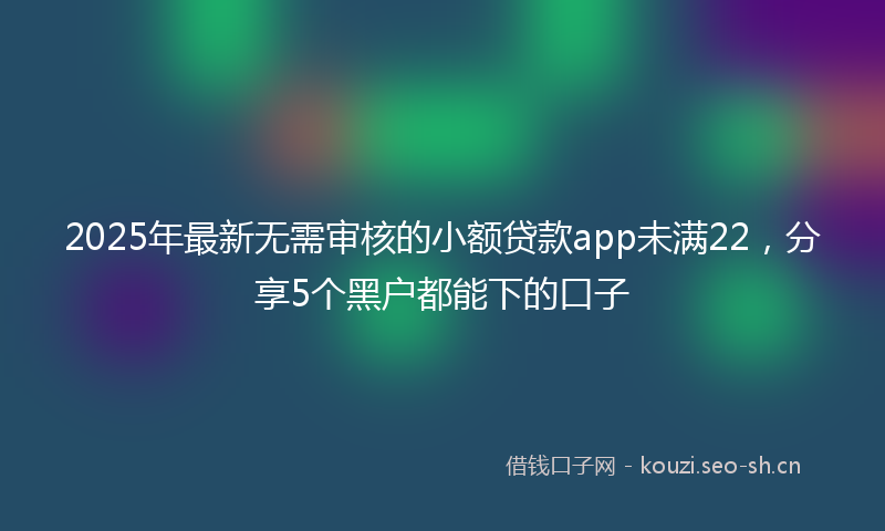 2025年最新无需审核的小额贷款app未满22，分享5个黑户都能下的口子
