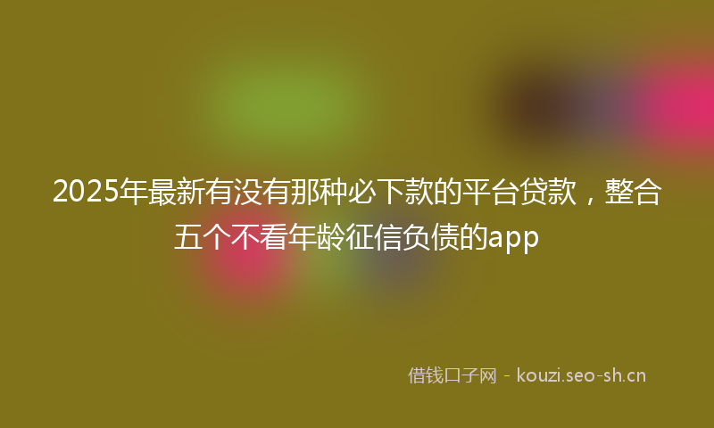 2025年最新有没有那种必下款的平台贷款，整合五个不看年龄征信负债的app