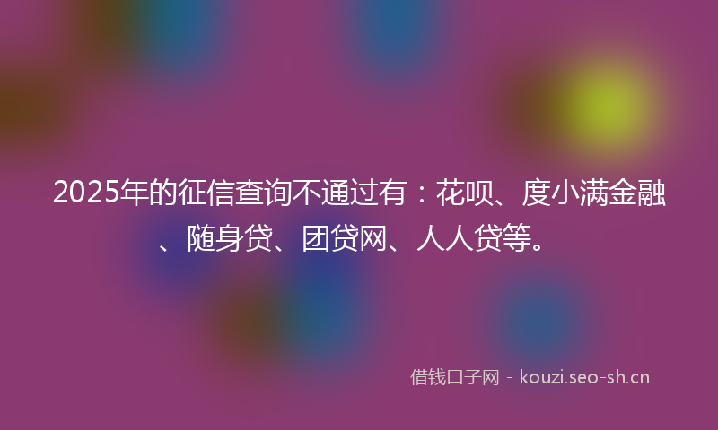 2025年的征信查询不通过有:花呗、度小满金融、随身贷、团贷网、人人贷等。