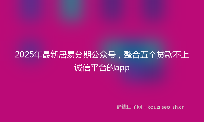 2025年最新居易分期公众号，整合五个贷款不上诚信平台的app