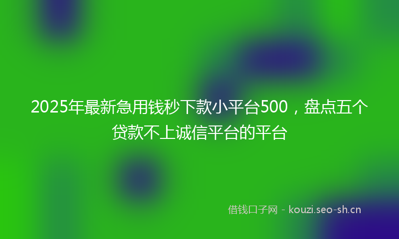 2025年最新急用钱秒下款小平台500，盘点五个贷款不上诚信平台的平台