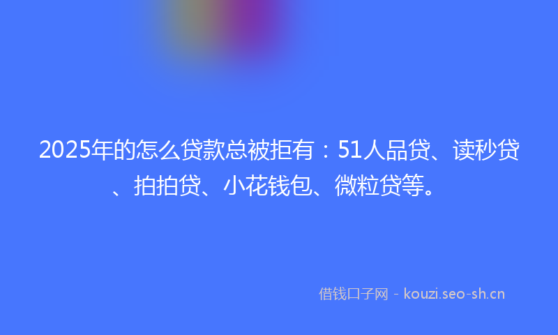 2025年的怎么贷款总被拒有：51人品贷、读秒贷、拍拍贷、小花钱包、微粒贷等。