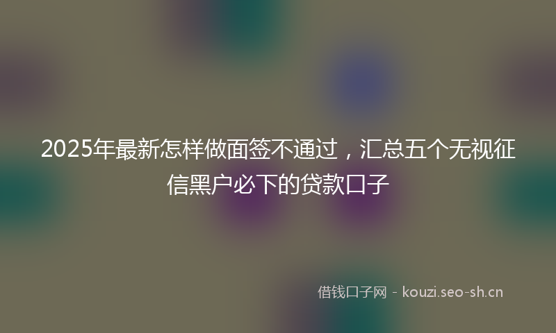 2025年最新怎样做面签不通过，汇总五个无视征信黑户必下的贷款口子