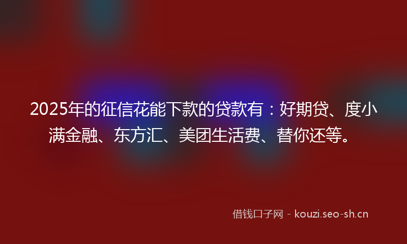 2025年的征信花能下款的贷款有：好期贷、度小满金融、东方汇、美团生活费、替你还等。