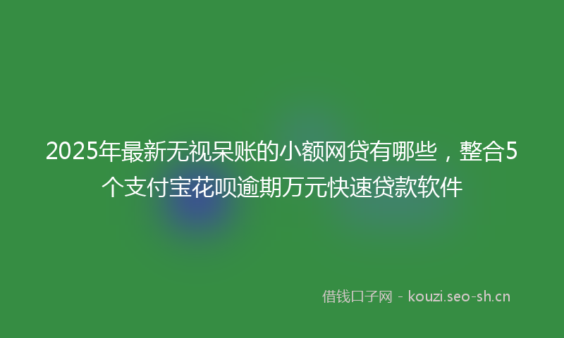 2025年最新无视呆账的小额网贷有哪些，整合5个支付宝花呗逾期万元快速贷款软件