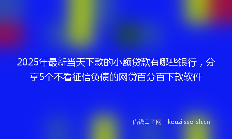2025年最新当天下款的小额贷款有哪些银行，分享5个不看征信负债的网贷百分百下款软件