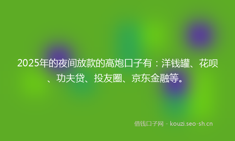 2025年的夜间放款的高炮口子有：洋钱罐、花呗、功夫贷、投友圈、京东金融等。