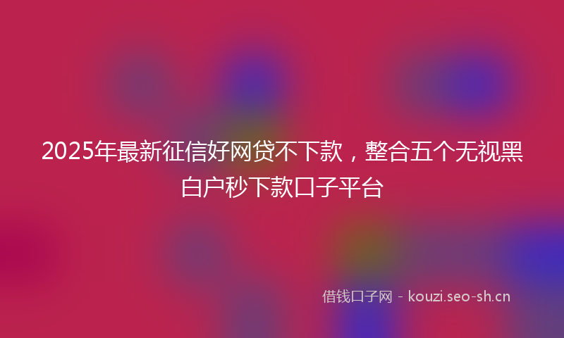 2025年最新征信好网贷不下款，整合五个无视黑白户秒下款口子平台