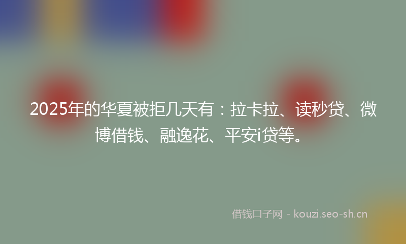 2025年的华夏被拒几天有：拉卡拉、读秒贷、微博借钱、融逸花、平安i贷等。