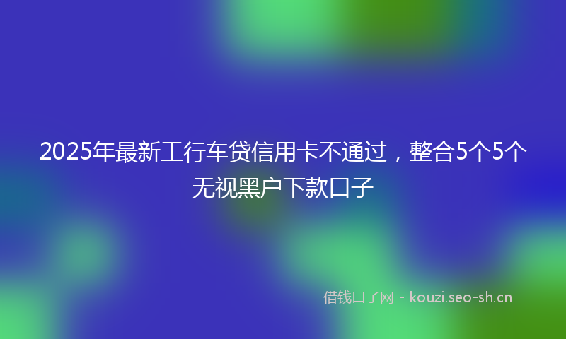 2025年最新工行车贷信用卡不通过，整合5个5个无视黑户下款口子