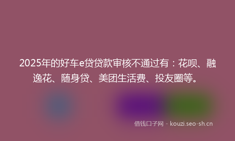 2025年的好车e贷贷款审核不通过有：花呗、融逸花、随身贷、美团生活费、投友圈等。