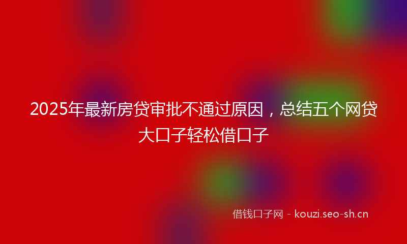 2025年最新房贷审批不通过原因，总结五个网贷大口子轻松借口子