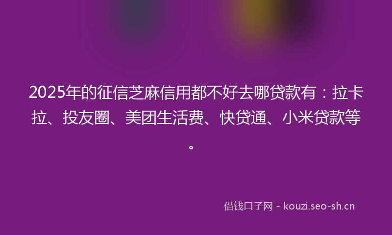 2025年的征信芝麻信用都不好去哪贷款有：拉卡拉、投友圈、美团生活费、快贷通、小米贷款等。