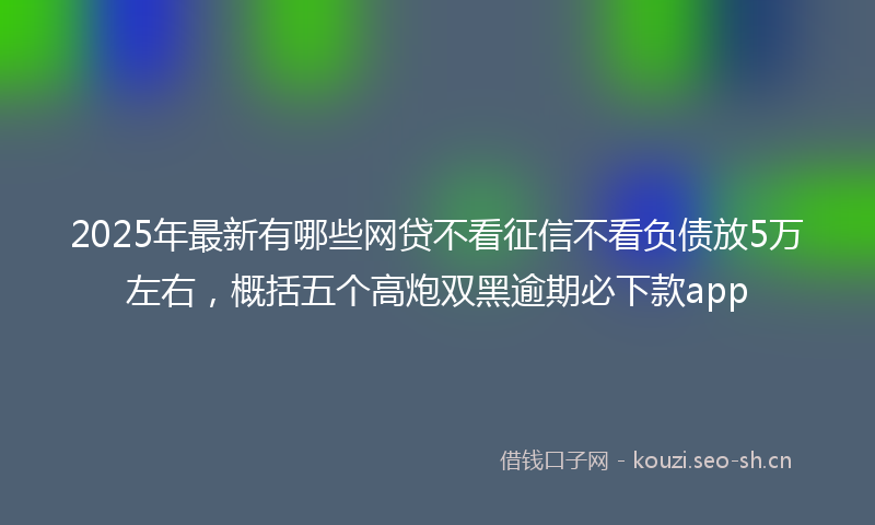 2025年最新有哪些网贷不看征信不看负债放5万左右，概括五个高炮双黑逾期必下款app