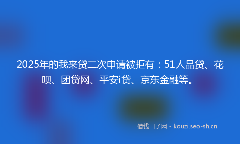2025年的我来贷二次申请被拒有：51人品贷、花呗、团贷网、平安i贷、京东金融等。