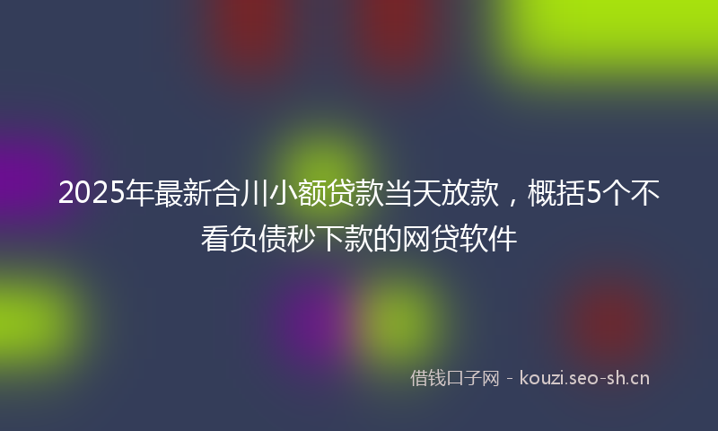 2025年最新合川小额贷款当天放款，概括5个不看负债秒下款的网贷软件
