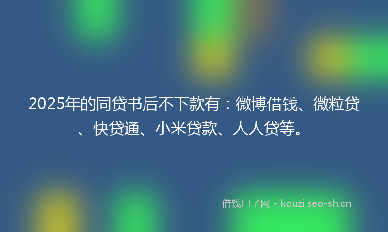 2025年的同贷书后不下款有：微博借钱、微粒贷、快贷通、小米贷款、人人贷等。