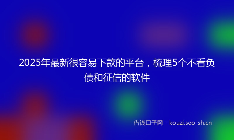 2025年最新很容易下款的平台，梳理5个不看负债和征信的软件