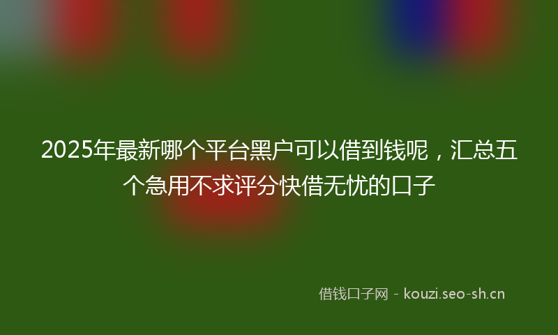 2025年最新哪个平台黑户可以借到钱呢，汇总五个急用不求评分快借无忧的口子
