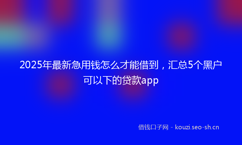 2025年最新急用钱怎么才能借到，汇总5个黑户可以下的贷款app