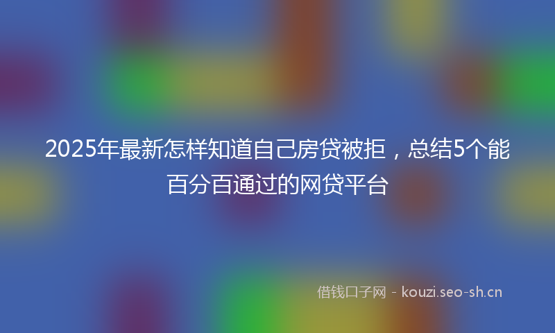 2025年最新怎样知道自己房贷被拒，总结5个能百分百通过的网贷平台