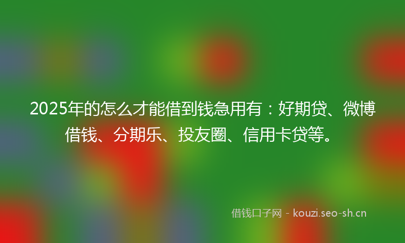 2025年的怎么才能借到钱急用有：好期贷、微博借钱、分期乐、投友圈、信用卡贷等。