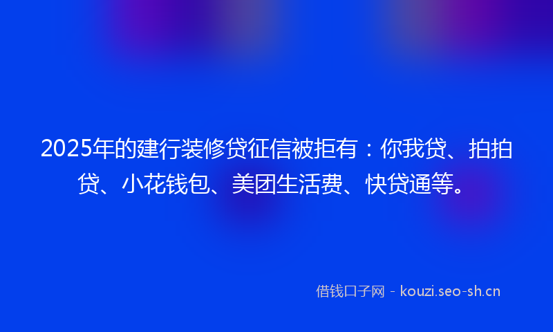 2025年的建行装修贷征信被拒有：你我贷、拍拍贷、小花钱包、美团生活费、快贷通等。