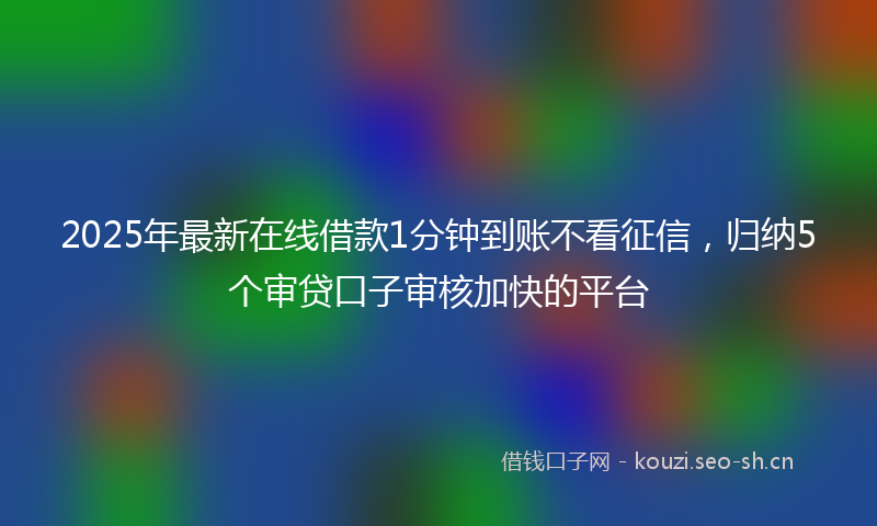 2025年最新在线借款1分钟到账不看征信，归纳5个审贷口子审核加快的平台