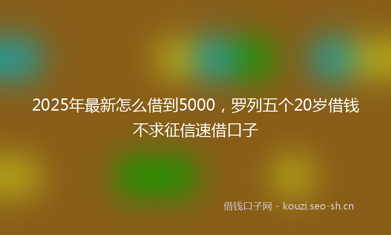 2025年最新怎么借到5000，罗列五个20岁借钱不求征信速借口子