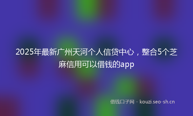 2025年最新广州天河个人信贷中心，整合5个芝麻信用可以借钱的app