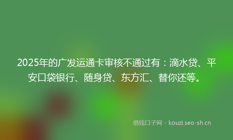 2025年的广发运通卡审核不通过有：滴水贷、平安口袋银行、随身贷、东方汇、替你还等。