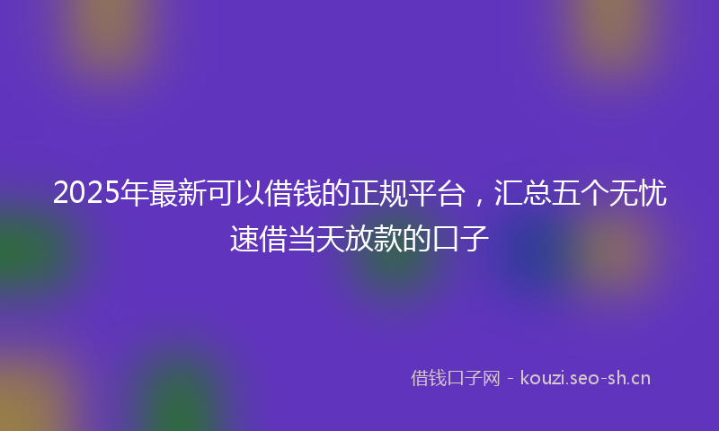 2025年最新可以借钱的正规平台，汇总五个无忧速借当天放款的口子