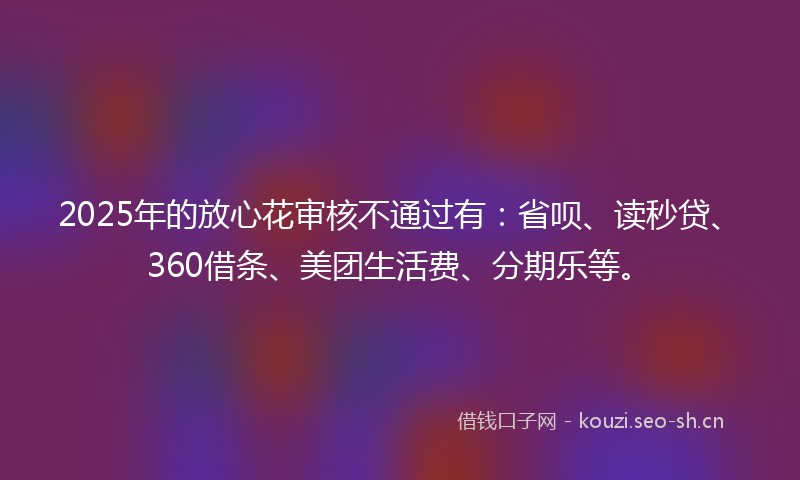 2025年的放心花审核不通过有：省呗、读秒贷、360借条、美团生活费、分期乐等。