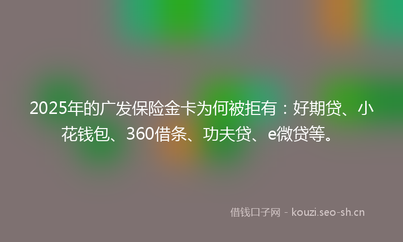 2025年的广发保险金卡为何被拒有：好期贷、小花钱包、360借条、功夫贷、e微贷等。