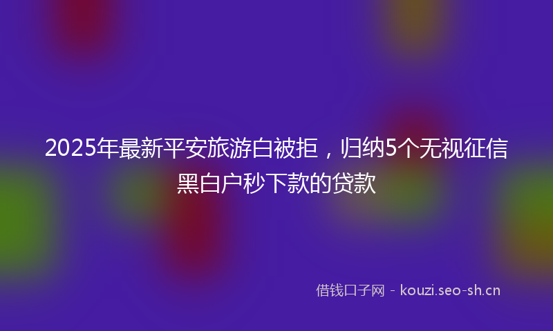 2025年最新平安旅游白被拒，归纳5个无视征信黑白户秒下款的贷款