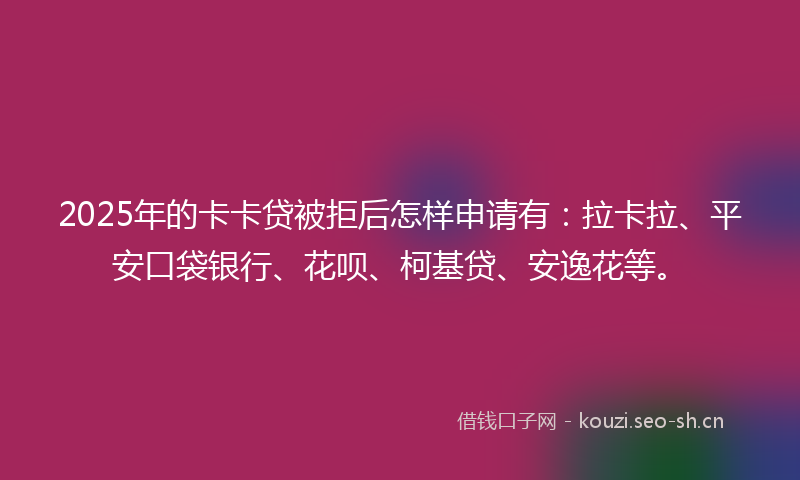 2025年的卡卡贷被拒后怎样申请有：拉卡拉、平安口袋银行、花呗、柯基贷、安逸花等。