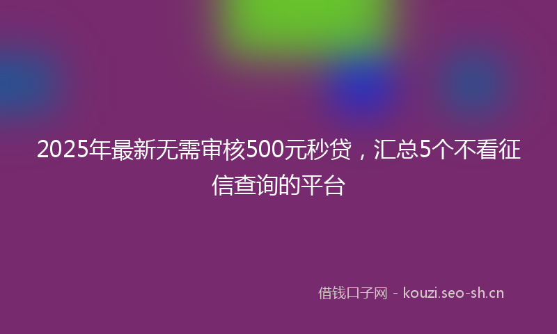 2025年最新无需审核500元秒贷，汇总5个不看征信查询的平台