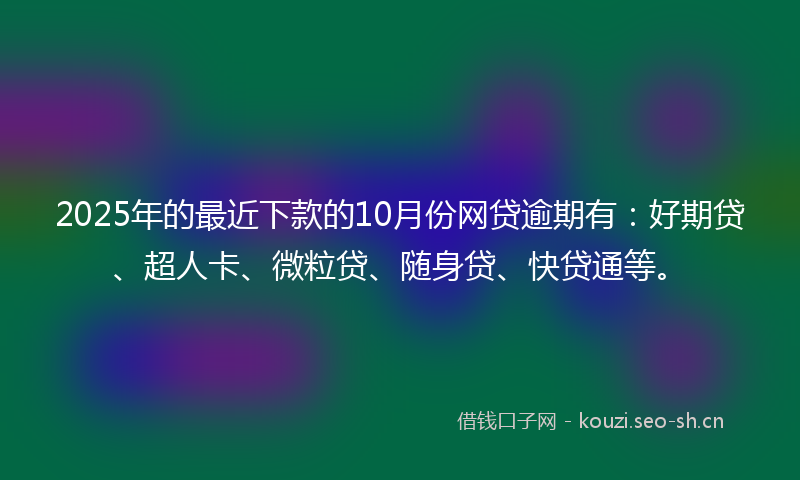 2025年的最近下款的10月份网贷逾期有：好期贷、超人卡、微粒贷、随身贷、快贷通等。