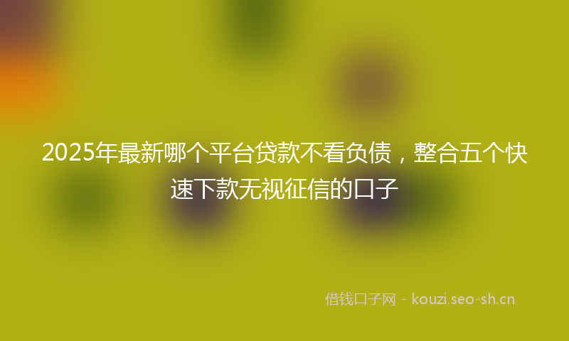 2025年最新哪个平台贷款不看负债，整合五个快速下款无视征信的口子