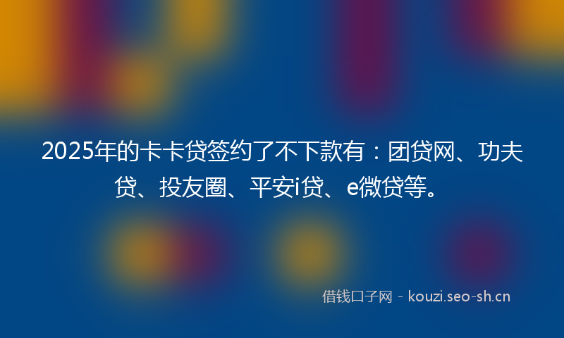 2025年的卡卡贷签约了不下款有：团贷网、功夫贷、投友圈、平安i贷、e微贷等。